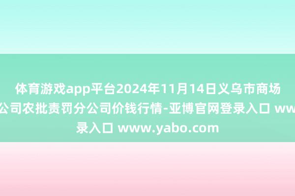 体育游戏app平台2024年11月14日义乌市商场发展集团有限公司农批责罚分公司价钱行情-亚博官网登录入口 www.yabo.com