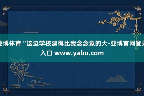 亚博体育“这边学校建得比我念念象的大-亚博官网登录入口 www.yabo.com