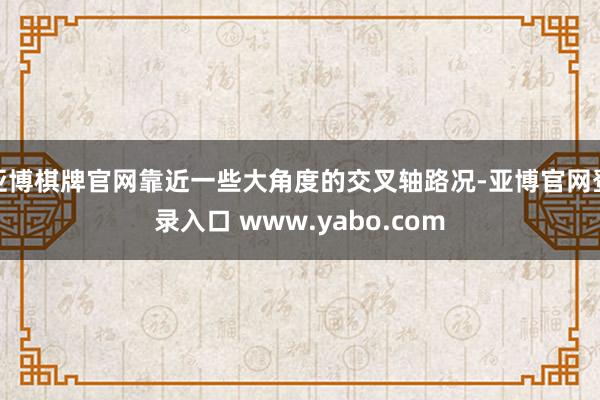 亚博棋牌官网靠近一些大角度的交叉轴路况-亚博官网登录入口 www.yabo.com