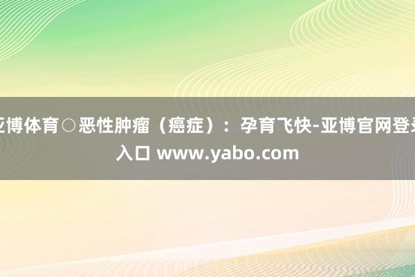 亚博体育○恶性肿瘤（癌症）：孕育飞快-亚博官网登录入口 www.yabo.com