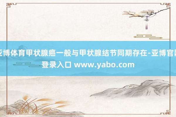 亚博体育甲状腺癌一般与甲状腺结节同期存在-亚博官网登录入口 www.yabo.com