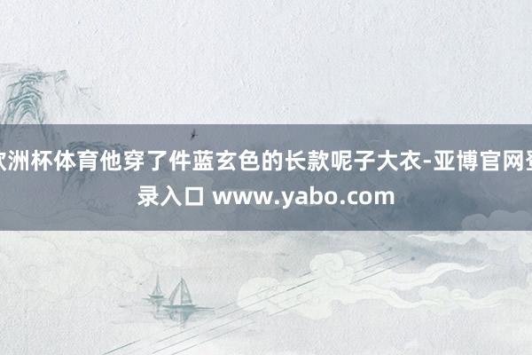 欧洲杯体育他穿了件蓝玄色的长款呢子大衣-亚博官网登录入口 www.yabo.com