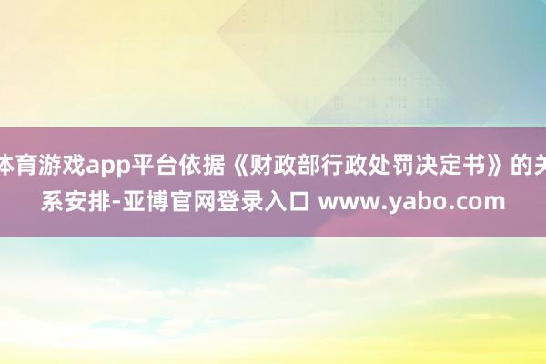 体育游戏app平台依据《财政部行政处罚决定书》的关系安排-亚博官网登录入口 www.yabo.com