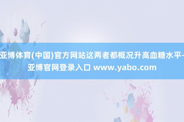 亚博体育(中国)官方网站这两者都概况升高血糖水平-亚博官网登录入口 www.yabo.com