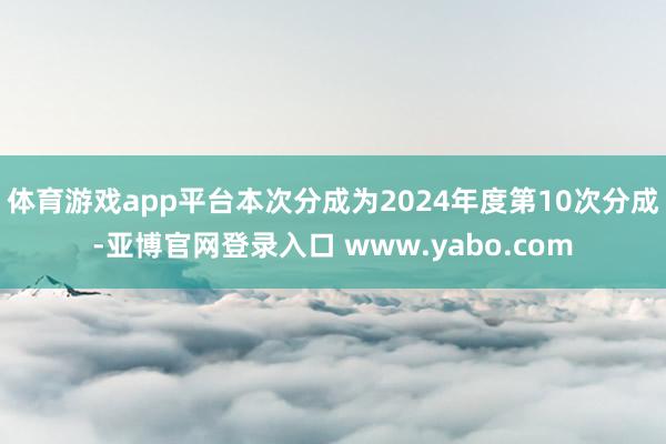 体育游戏app平台本次分成为2024年度第10次分成-亚博官网登录入口 www.yabo.com