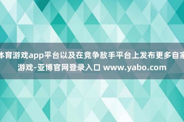 体育游戏app平台以及在竞争敌手平台上发布更多自家游戏-亚博官网登录入口 www.yabo.com