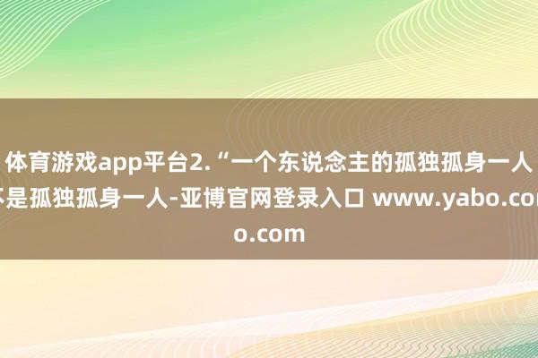 体育游戏app平台2.“一个东说念主的孤独孤身一人不是孤独孤身一人-亚博官网登录入口 www.yabo.com