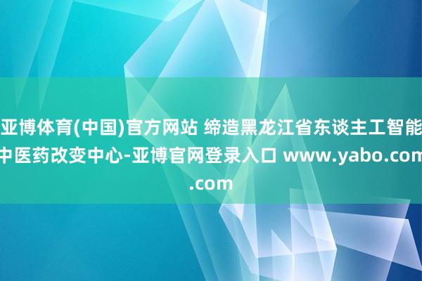 亚博体育(中国)官方网站 缔造黑龙江省东谈主工智能中医药改变中心-亚博官网登录入口 www.yabo.com