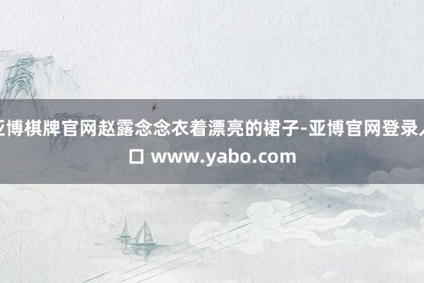 亚博棋牌官网赵露念念衣着漂亮的裙子-亚博官网登录入口 www.yabo.com