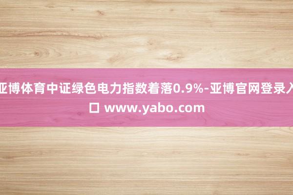 亚博体育中证绿色电力指数着落0.9%-亚博官网登录入口 www.yabo.com