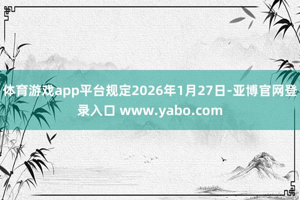 体育游戏app平台规定2026年1月27日-亚博官网登录入口 www.yabo.com