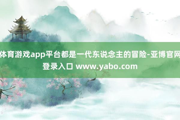体育游戏app平台都是一代东说念主的冒险-亚博官网登录入口 www.yabo.com