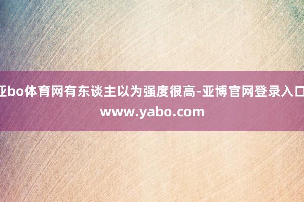 亚bo体育网有东谈主以为强度很高-亚博官网登录入口 www.yabo.com