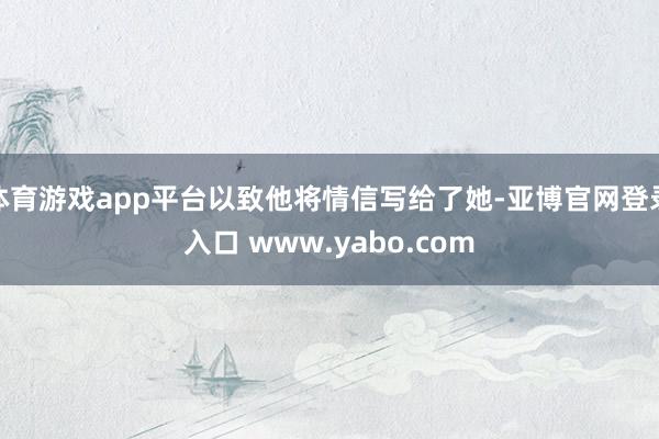 体育游戏app平台以致他将情信写给了她-亚博官网登录入口 www.yabo.com