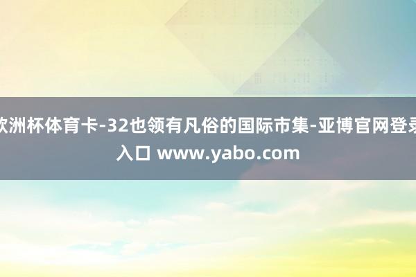 欧洲杯体育卡-32也领有凡俗的国际市集-亚博官网登录入口 www.yabo.com