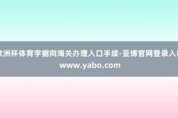 欧洲杯体育字据向海关办理入口手续-亚博官网登录入口 www.yabo.com