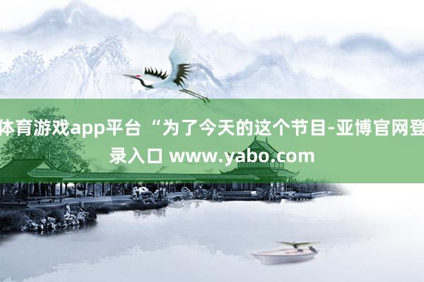 体育游戏app平台 “为了今天的这个节目-亚博官网登录入口 www.yabo.com