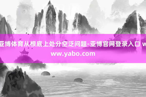 亚博体育从根底上处分空泛问题-亚博官网登录入口 www.yabo.com