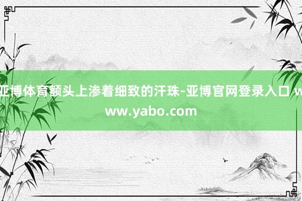 亚博体育额头上渗着细致的汗珠-亚博官网登录入口 www.yabo.com