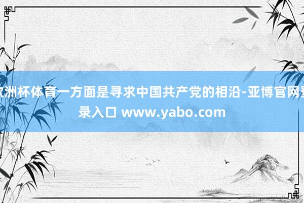 欧洲杯体育一方面是寻求中国共产党的相沿-亚博官网登录入口 www.yabo.com