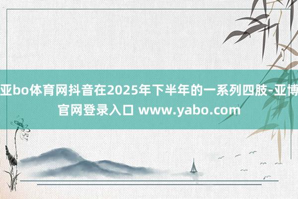 亚bo体育网抖音在2025年下半年的一系列四肢-亚博官网登录入口 www.yabo.com