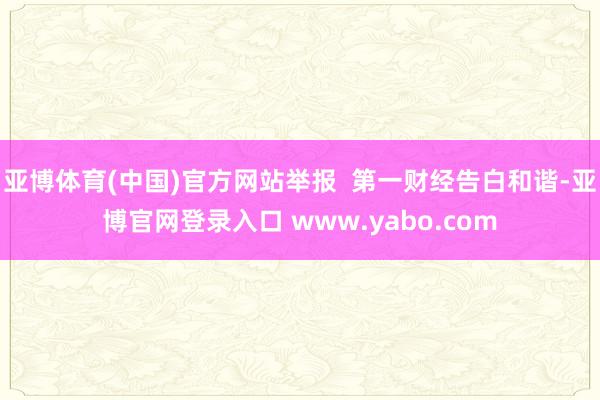 亚博体育(中国)官方网站举报  第一财经告白和谐-亚博官网登录入口 www.yabo.com