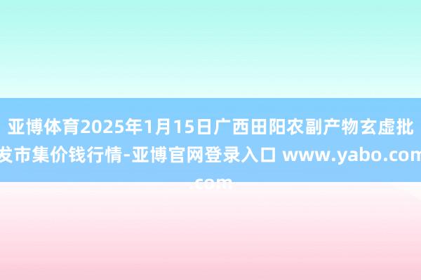 亚博体育2025年1月15日广西田阳农副产物玄虚批发市集价钱行情-亚博官网登录入口 www.yabo.com