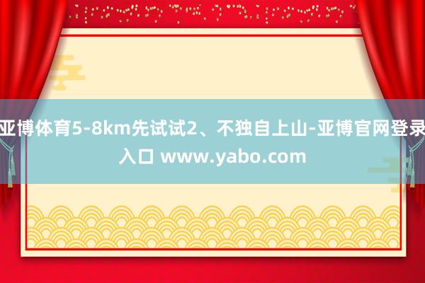 亚博体育5-8km先试试2、不独自上山-亚博官网登录入口 www.yabo.com