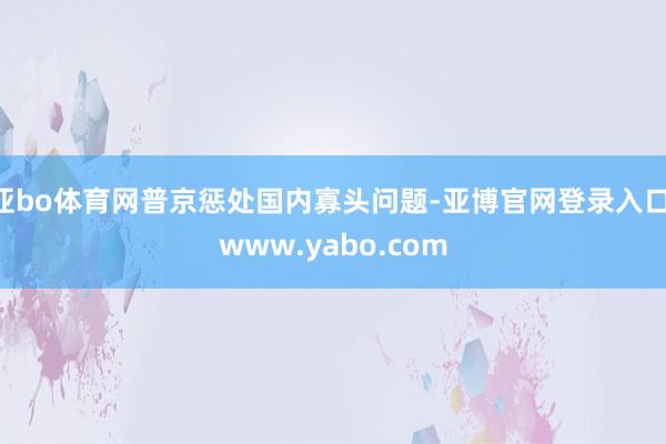 亚bo体育网普京惩处国内寡头问题-亚博官网登录入口 www.yabo.com