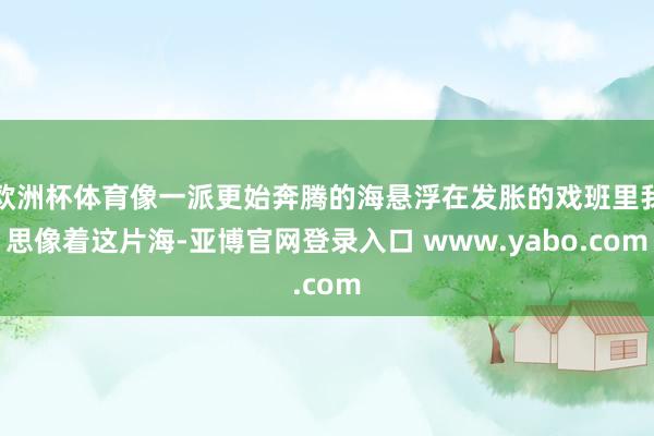 欧洲杯体育像一派更始奔腾的海悬浮在发胀的戏班里我思像着这片海-亚博官网登录入口 www.yabo.com