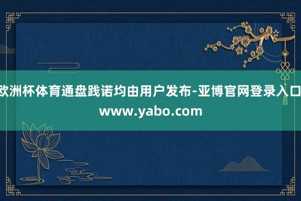 欧洲杯体育通盘践诺均由用户发布-亚博官网登录入口 www.yabo.com