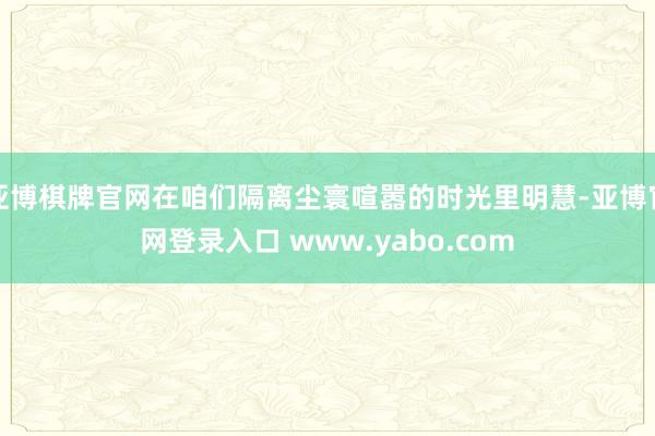 亚博棋牌官网在咱们隔离尘寰喧嚣的时光里明慧-亚博官网登录入口 www.yabo.com