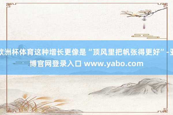 欧洲杯体育这种增长更像是“顶风里把帆张得更好”-亚博官网登录入口 www.yabo.com