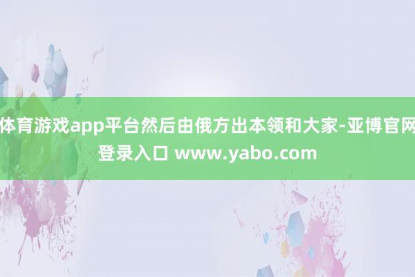 体育游戏app平台然后由俄方出本领和大家-亚博官网登录入口 www.yabo.com