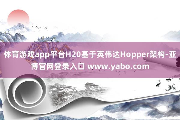 体育游戏app平台H20基于英伟达Hopper架构-亚博官网登录入口 www.yabo.com
