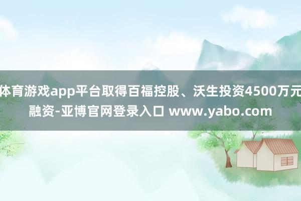 体育游戏app平台取得百福控股、沃生投资4500万元融资-亚博官网登录入口 www.yabo.com
