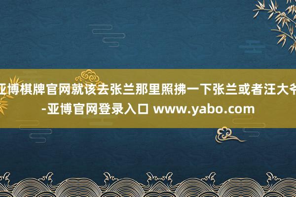 亚博棋牌官网就该去张兰那里照拂一下张兰或者汪大爷-亚博官网登录入口 www.yabo.com
