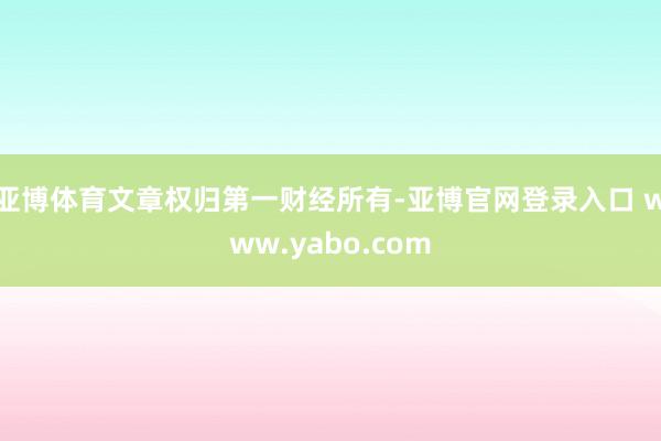 亚博体育文章权归第一财经所有-亚博官网登录入口 www.yabo.com