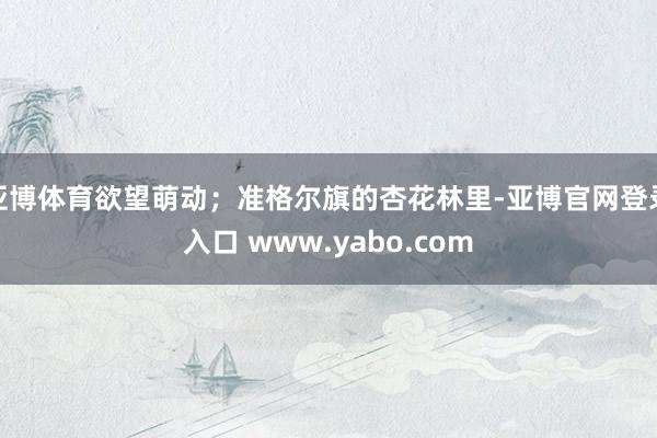 亚博体育欲望萌动；准格尔旗的杏花林里-亚博官网登录入口 www.yabo.com