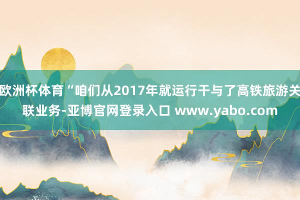 欧洲杯体育“咱们从2017年就运行干与了高铁旅游关联业务-亚博官网登录入口 www.yabo.com