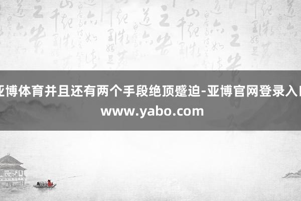亚博体育并且还有两个手段绝顶蹙迫-亚博官网登录入口 www.yabo.com