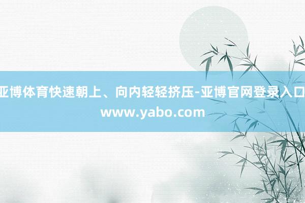 亚博体育快速朝上、向内轻轻挤压-亚博官网登录入口 www.yabo.com