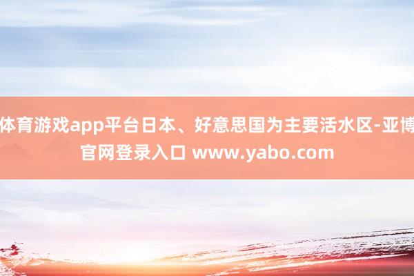 体育游戏app平台日本、好意思国为主要活水区-亚博官网登录入口 www.yabo.com