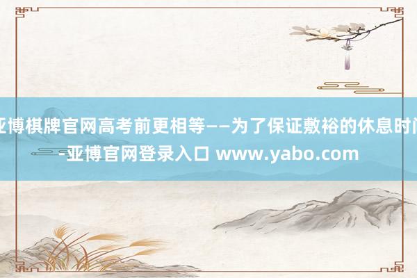 亚博棋牌官网高考前更相等——为了保证敷裕的休息时间-亚博官网登录入口 www.yabo.com