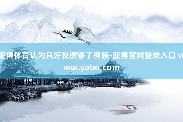 亚博体育认为只好我攒够了神装-亚博官网登录入口 www.yabo.com