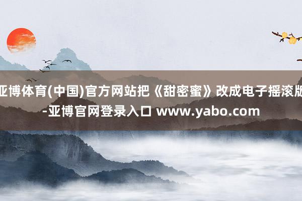 亚博体育(中国)官方网站把《甜密蜜》改成电子摇滚版-亚博官网登录入口 www.yabo.com