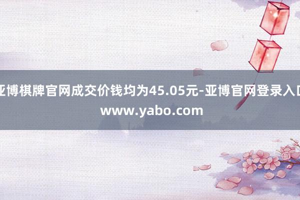 亚博棋牌官网成交价钱均为45.05元-亚博官网登录入口 www.yabo.com