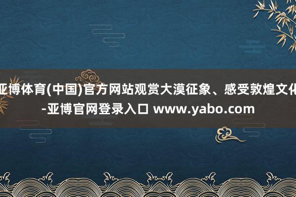 亚博体育(中国)官方网站观赏大漠征象、感受敦煌文化-亚博官网登录入口 www.yabo.com