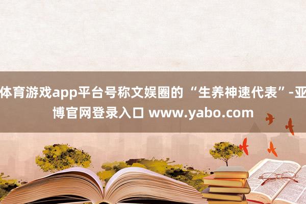 体育游戏app平台号称文娱圈的 “生养神速代表”-亚博官网登录入口 www.yabo.com