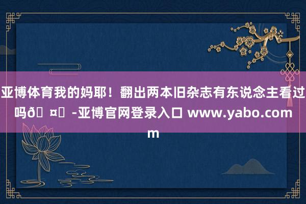 亚博体育我的妈耶！翻出两本旧杂志有东说念主看过吗🤔-亚博官网登录入口 www.yabo.com